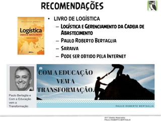2017 Direitos Reservados
PAULO ROBERTO BERTAGLIA
• LIVRO DE LOGÍSTICA
– Logística e Gerenciamento da Cadeia de
Abastecimento
– Paulo Roberto Bertaglia
– Saraiva
– Pode ser obtido pela Internet
RECOMENDAÇÕES
 