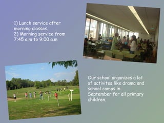 1) Lunch service after morning classes. 2) Morning service from 7:45 a.m to 9:00 a.m  Our school argani z es a lot of activites like drama and school camps in  September for all primary children. 