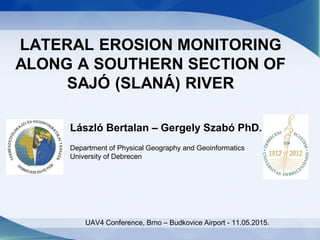 LATERAL EROSION MONITORING
ALONG A SOUTHERN SECTION OF
SAJÓ (SLANÁ) RIVER
László Bertalan – Gergely Szabó PhD.
Department of Physical Geography and Geoinformatics
University of Debrecen
UAV4 Conference, Brno – Budkovice Airport - 11.05.2015.
 
