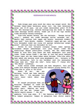 KESENANGAN DI HARI MINGGU 
Pada minggu pagi yang cerah dan udara nya sangat sejuk. Aku 
bersama teman-teman berencana pergi laut. Dan kami berencana 
pergi jam 10.00 pagi, jam pun sudah menunjukkan pukul 09.00 
wib. Aku bersiap-siap, setelah bersiap-siap aku duduk di depan 
rumah menunggu mereka datang. Sudah jam 10.30 wib tapi mereka 
tidak kelihatan batang hidungnya. 
Tiba-tiba mereka datang, dan aku bertanya.. “Kenapa kalian 
telat.!, padahal aku sudah menunggu kalian setengah jam”. 
Maafin kami soalnya tadi nggak ada kereta, keretanya diambil 
sama ayah”” kata mereka. Jawabku… “Sudahlah..nggak apa apa, yuk 
kita berangkat sudah mau siang nih apalagi mataharinya sangat 
panas”… akhirnya kami pun berangkat ke laut. 
Setiba di laut ternyata orangnya sangat ramai apalagi 
ditambah dengan pemandangan laut yang sangat indah dan 
dikelilingi dengan pohon-pohon rindang. Aku dan teman-teman 
duduk di atas batu yang besar dan kami menghayati laut yang 
indah. Tidak terasa sudah 1 jam kami di laut dan perut kamipun 
terasa lapai aku dan teman-teman makan bersama. Tiba-tiba waktu 
kami makan ada seorang cowok yang menghampiri aku.. ternyata ia 
ingin berkenalan… hati ku pun berdebar saat dia menanyakan 
siapa nama aku. “Nama aku reka”… kalau kamu..?? (tanya aku) 
“Aku Nanda” (jawabnya). 
Tidak terasa sudah setengah jam kami mengobrol, hari pun 
sudah sore kamipun bergega pulang dan kamipun pulang bareng dia. 
Tiba-tiba di jalan si dia minta 
Nomor HP aku.. dan aku 
bertanya “untuk apa kamu meminta 
nomor HPku..”. Dia menjawab “aku 
ingin kenal lebih dekat sama 
dirimu”. 
Di tengah perjalanan kami pun 
berpisah. Sesampai di rumah aku 
segera mandi dan bersiap-siap 
pergi ngaji. Sebelum aku pergi 
ngaji dia sms aku “jangan lupa 
shalat magrib yeaaaa..”. dan aku 
membalas “situ juga yeaa….  ! dan kemudian aku pun berangkat 
ke tempat pengajian. Sampai di pengajian kami sholat magrib 
 