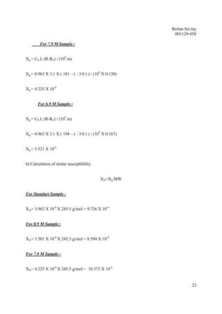 Bertan Sevinç 
001129-058 
23 
For 7.9 M Sample : 
Xg = Cb.L.(R-Ro) / (109.m) 
Xg = 0.963 X 3.1 X ( 181 – ( - 3.0 ) ) / (109 X 0.130) 
Xg = 4.225 X 10-6 
For 6.9 M Sample : 
Xg = Cb.L.(R-Ro) / (109.m) 
Xg = 0.963 X 3.1 X ( 194 – ( - 3.0 ) ) / (109 X 0.167) 
Xg = 3.521 X 10-6 
b) Calculation of molar susceptibility 
Xm=Xg.MW 
For Standart Sample : 
Xm= 3.962 X 10-6 X 245.5 g/mol = 9.726 X 10-4 
For 8.9 M Sample : 
Xm= 3.501 X 10-6 X 245.5 g/mol = 8.594 X 10-4 
For 7.9 M Sample : 
Xm= 4.225 X 10-6 X 245.5 g/mol = 10.372 X 10-4 
 