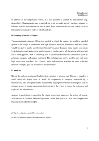 Bertan Sevinç 
001129-058 
In addition to the temperature control, it is also possible to control the environment (e.g. 
atmosphere). Measurements may be carried out in air or under an inert gas (e.g. nitrogen or 
helium). Reactive atmospheres can also be used. Some measurements are even carried out with 
the sample surrounded by water or other liquids [4]. 
8 
i) Thermogravimetric Analysis: 
Thermogravimetric Analysis (TGA) is a method in which the changes in weight is recorded 
against to the change in temperature with high degree of precision. Sometimes, derivative of the 
weight loss curves can be used to make the analysis easier. Because, many weight loss curves 
look similar in usual. A derivative weight loss curve can be used to tell the point at which weight 
loss is most apparent. TGA is commonly used to determine characteristics of materials (such as 
polymers, inorganic and organic materials). This technique can also be used to carry out some 
high temperature reactions. For example, some hydrogenation reactions or some reduction 
reactions using H2 gase can be carried in this instrument. 
ii) Analyzer 
During the analysis samples are loaded with a platinium or alumina pan. The pan is placed in a 
small electrically heated oven in which the temperature is measured sensitively by a 
thermocouple. The atmosphere can be made inert by purging the medium with inert gases such as 
nitrogen, argon in request. A computer is connected to the system to control the instrument and 
to process the collected data. 
Analysis is carried out by recording the raising temperature against to the weight of sample. 
After the data is obtained, additional operations can be done ( such as curve smoothing) to find 
the exact points of inflection [5]. 
[4] http://en.wikipedia.org/wiki/Thermal_analysis. 
[5] http://en.wikipedia.org/wiki/Thermogravimetric_analysis. 
 