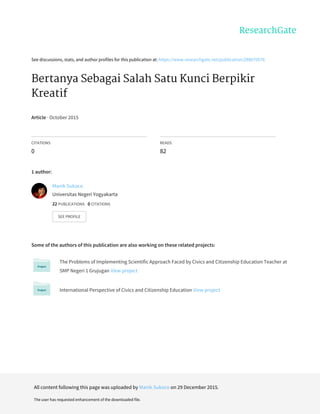 See	discussions,	stats,	and	author	profiles	for	this	publication	at:	https://www.researchgate.net/publication/288670576
Bertanya	Sebagai	Salah	Satu	Kunci	Berpikir
Kreatif
Article	·	October	2015
CITATIONS
0
READS
82
1	author:
Some	of	the	authors	of	this	publication	are	also	working	on	these	related	projects:
The	Problems	of	Implementing	Scientific	Approach	Faced	by	Civics	and	Citizenship	Education	Teacher	at
SMP	Negeri	1	Grujugan	View	project
International	Perspective	of	Civics	and	Citizenship	Education	View	project
Manik	Sukoco
Universitas	Negeri	Yogyakarta
22	PUBLICATIONS			0	CITATIONS			
SEE	PROFILE
All	content	following	this	page	was	uploaded	by	Manik	Sukoco	on	29	December	2015.
The	user	has	requested	enhancement	of	the	downloaded	file.
 