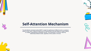 Self-Attention Mechanism
The self-attention mechanism allows BERT to weigh the significance of different words in a sentence
relative to each other. It helps the model focus on relevant parts of the text based on context, leading
to a deeper understanding of language nuances. This mechanism is crucial for capturing
relationships between words, regardless of their position in the text.
 