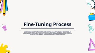 Fine-Tuning Process
Fine-tuning BERT involves taking a pre-trained model and training it on a specific task with a labeled dataset. The
process includes adjusting the model parameters to improve performance for tasks such as sentiment analysis,
question answering, or named entity recognition. Fine-tuning typically requires less data and resources compared to
training from scratch, leveraging the knowledge embedded in the pre-trained model.
 