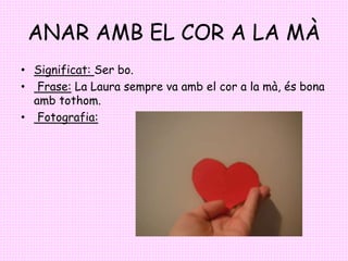 ANAR AMB EL COR A LA MÀ
• Significat: Ser bo.
• Frase: La Laura sempre va amb el cor a la mà, és bona
amb tothom.
• Fotogr...