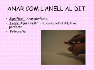 ANAR COM L’ANELL AL DIT.
• Significat: Anar perfecte.
• Frase: Aquell vestit li va com anell al dit, li va
perfecte.
• Fot...