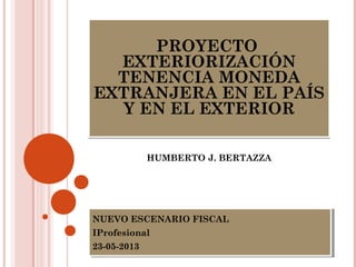 PROYECTO
EXTERIORIZACIÓN
TENENCIA MONEDA
EXTRANJERA EN EL PAÍS
Y EN EL EXTERIOR
PROYECTO
EXTERIORIZACIÓN
TENENCIA MONEDA
EXTRANJERA EN EL PAÍS
Y EN EL EXTERIOR
HUMBERTO J. BERTAZZA
NUEVO ESCENARIO FISCAL
IProfesional
23-05-2013
NUEVO ESCENARIO FISCAL
IProfesional
23-05-2013
 