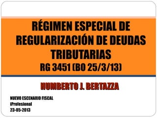 HUMBERTO J. BERTAZZAHUMBERTO J. BERTAZZA
RÉGIMEN ESPECIAL DE
REGULARIZACIÓN DE DEUDAS
TRIBUTARIAS
RG 3451 (BO 25/3/13)
NUEVO ESCENARIO FISCAL
iProfesional
23-05-2013
 