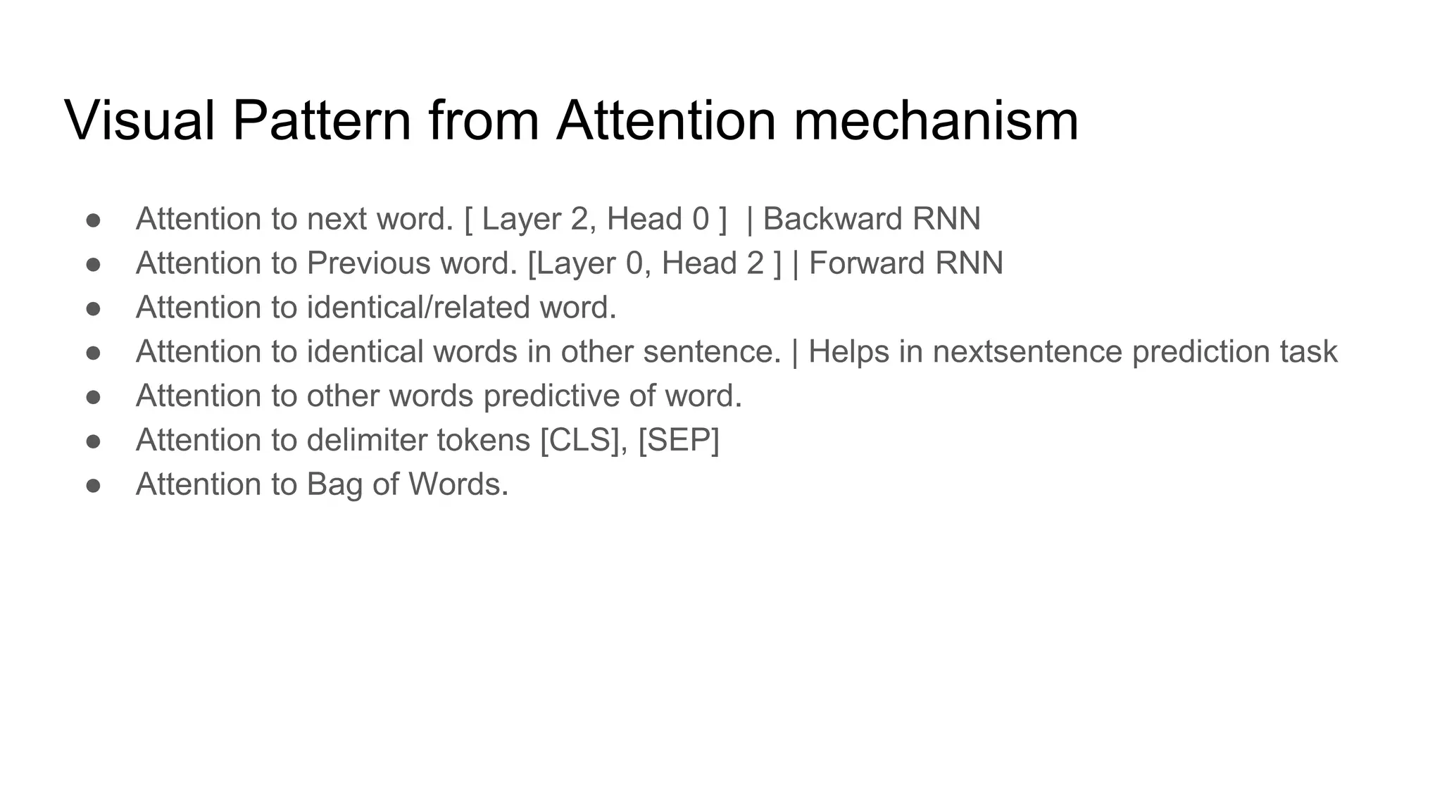 Visual Pattern from Attention mechanism
● Attention to next word. [ Layer 2, Head 0 ] | Backward RNN
● Attention to Previous word. [Layer 0, Head 2 ] | Forward RNN
● Attention to identical/related word.
● Attention to identical words in other sentence. | Helps in nextsentence prediction task
● Attention to other words predictive of word.
● Attention to delimiter tokens [CLS], [SEP]
● Attention to Bag of Words.
 
