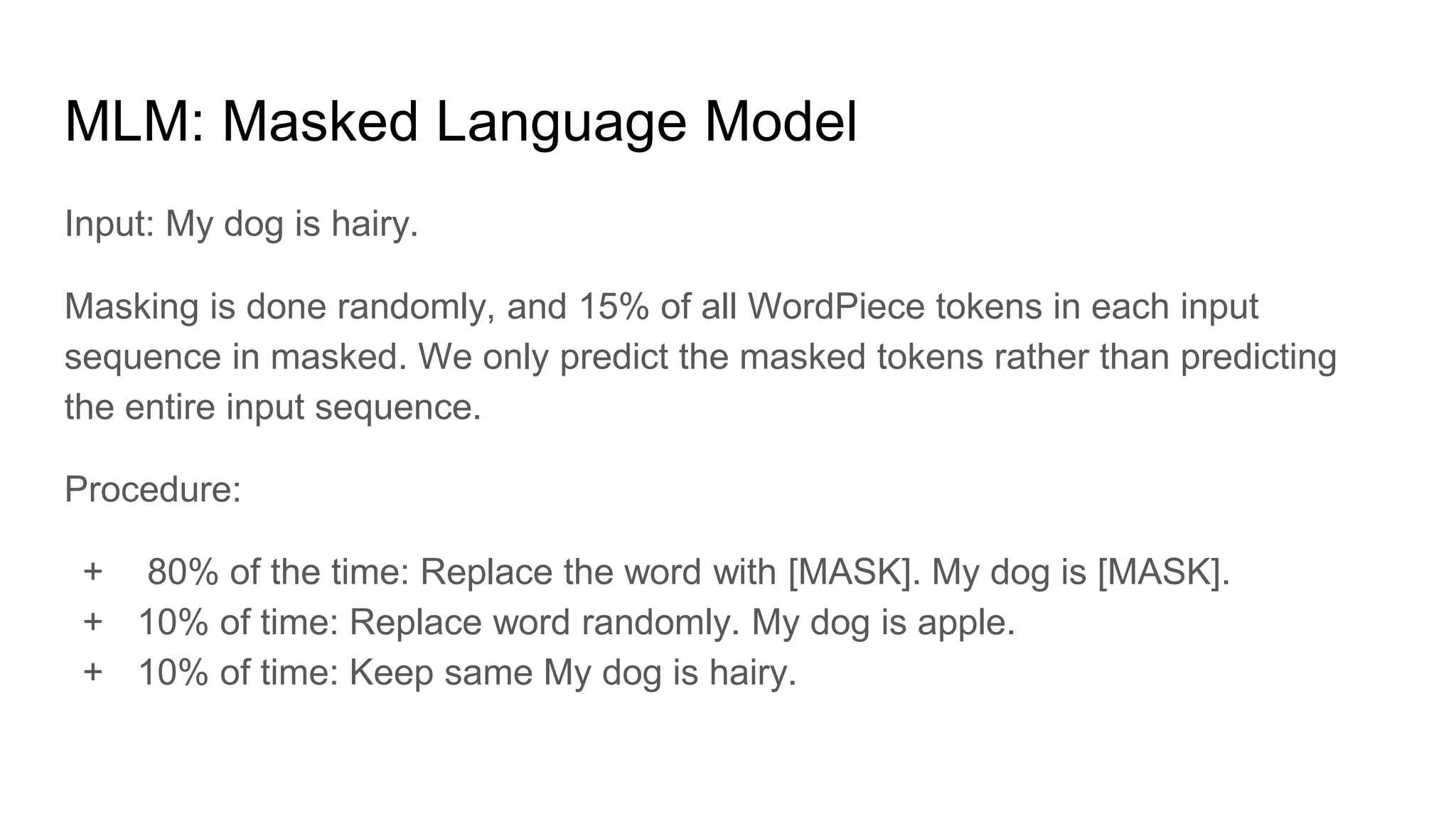 MLM: Masked Language Model
Input: My dog is hairy.
Masking is done randomly, and 15% of all WordPiece tokens in each input
sequence in masked. We only predict the masked tokens rather than predicting
the entire input sequence.
Procedure:
+ 80% of the time: Replace the word with [MASK]. My dog is [MASK].
+ 10% of time: Replace word randomly. My dog is apple.
+ 10% of time: Keep same My dog is hairy.
 