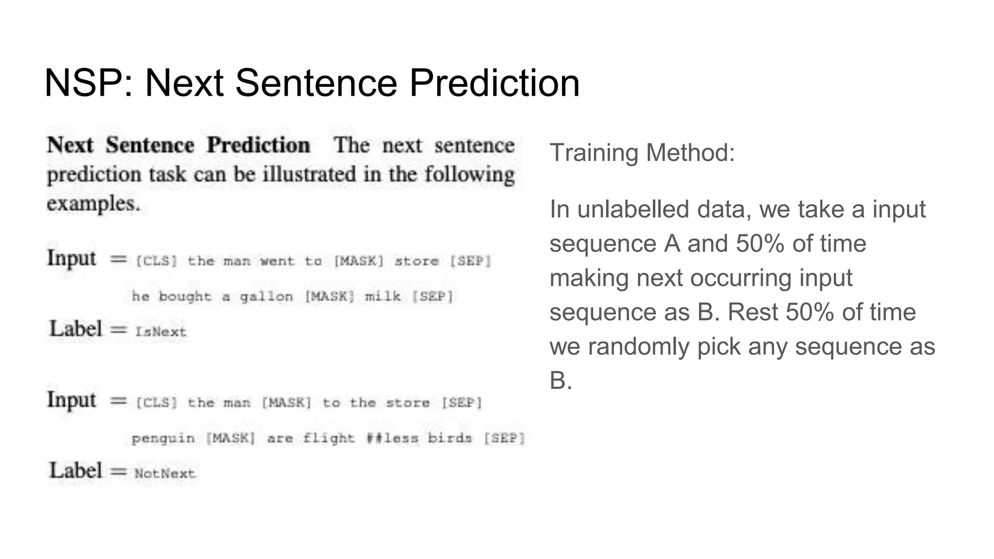 NSP: Next Sentence Prediction
Training Method:
In unlabelled data, we take a input
sequence A and 50% of time
making next occurring input
sequence as B. Rest 50% of time
we randomly pick any sequence as
B.
 