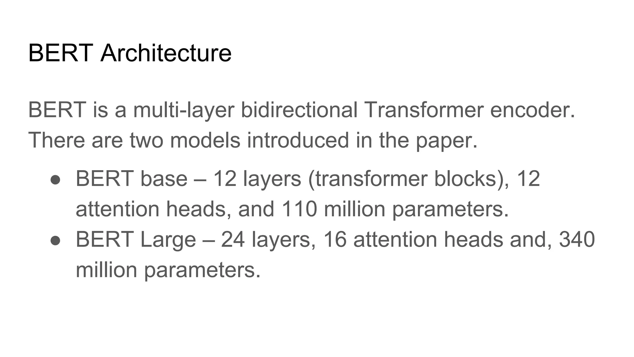 BERT Architecture
BERT is a multi-layer bidirectional Transformer encoder.
There are two models introduced in the paper.
● BERT base – 12 layers (transformer blocks), 12
attention heads, and 110 million parameters.
● BERT Large – 24 layers, 16 attention heads and, 340
million parameters.
 