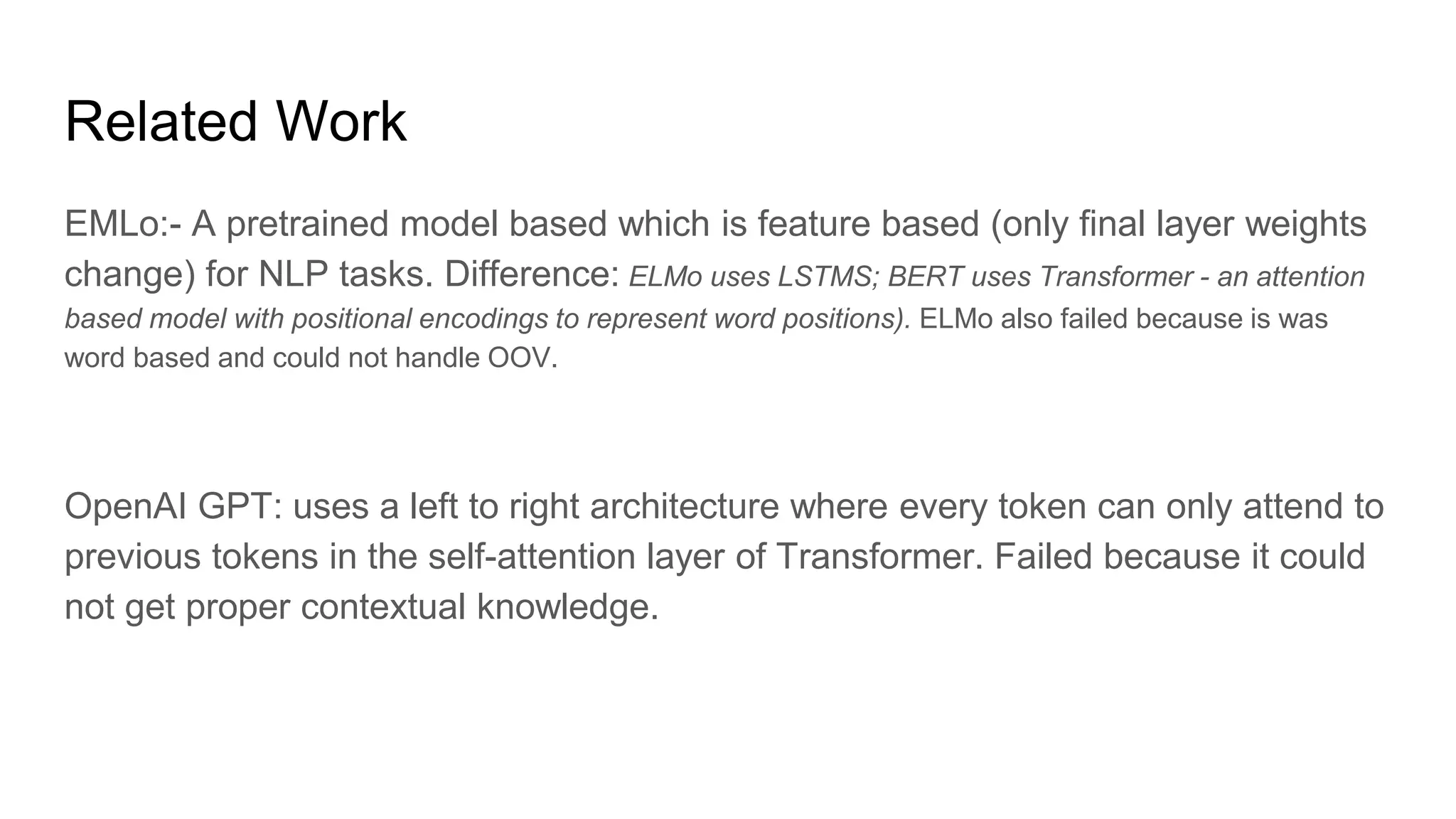 Related Work
EMLo:- A pretrained model based which is feature based (only final layer weights
change) for NLP tasks. Difference: ELMo uses LSTMS; BERT uses Transformer - an attention
based model with positional encodings to represent word positions). ELMo also failed because is was
word based and could not handle OOV.
OpenAI GPT: uses a left to right architecture where every token can only attend to
previous tokens in the self-attention layer of Transformer. Failed because it could
not get proper contextual knowledge.
 