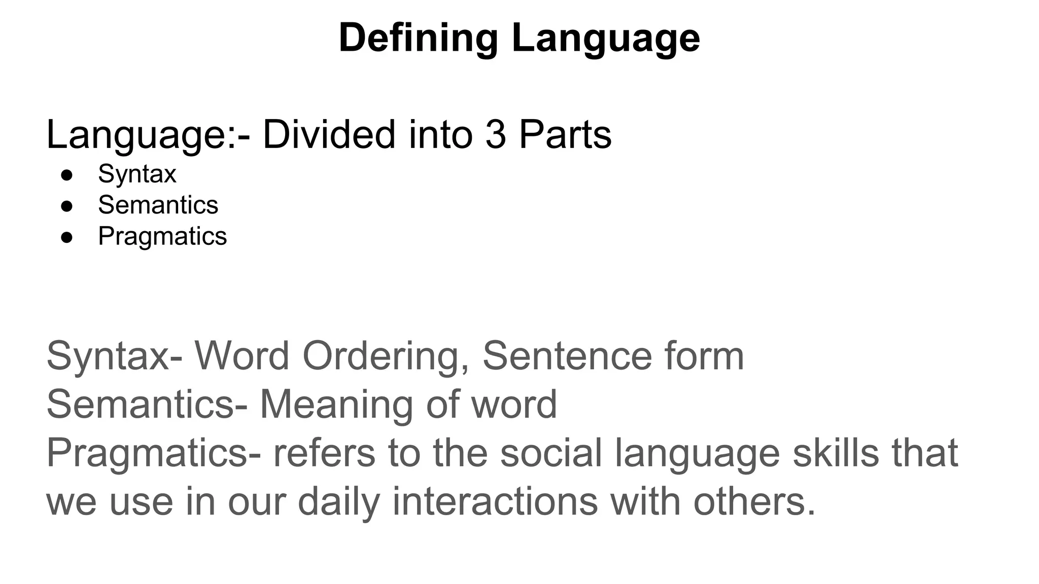 Defining Language
Language:- Divided into 3 Parts
● Syntax
● Semantics
● Pragmatics
Syntax- Word Ordering, Sentence form
Semantics- Meaning of word
Pragmatics- refers to the social language skills that
we use in our daily interactions with others.
 