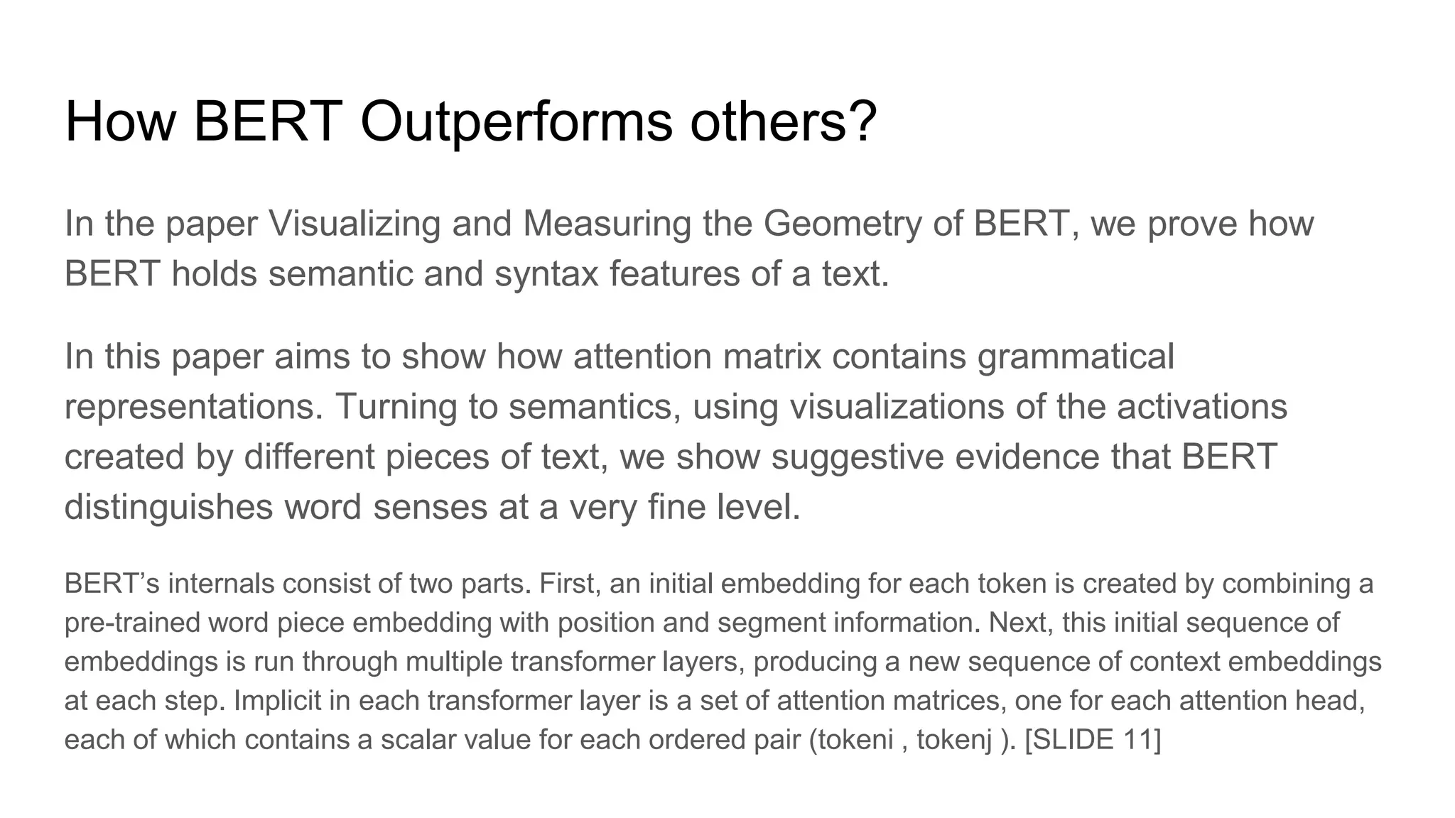 How BERT Outperforms others?
In the paper Visualizing and Measuring the Geometry of BERT, we prove how
BERT holds semantic and syntax features of a text.
In this paper aims to show how attention matrix contains grammatical
representations. Turning to semantics, using visualizations of the activations
created by different pieces of text, we show suggestive evidence that BERT
distinguishes word senses at a very fine level.
BERT’s internals consist of two parts. First, an initial embedding for each token is created by combining a
pre-trained word piece embedding with position and segment information. Next, this initial sequence of
embeddings is run through multiple transformer layers, producing a new sequence of context embeddings
at each step. Implicit in each transformer layer is a set of attention matrices, one for each attention head,
each of which contains a scalar value for each ordered pair (tokeni , tokenj ). [SLIDE 11]
 