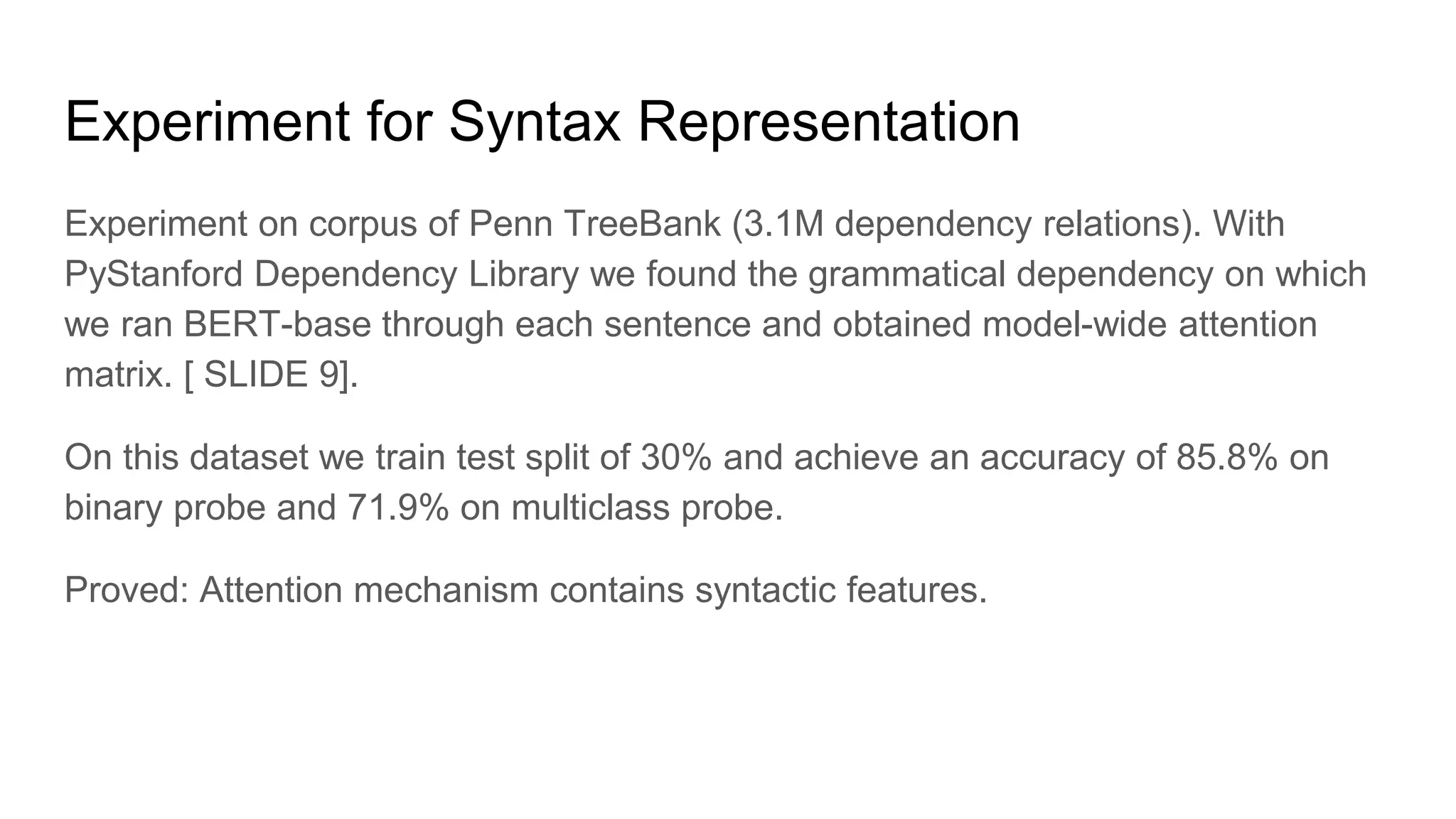 Experiment for Syntax Representation
Experiment on corpus of Penn TreeBank (3.1M dependency relations). With
PyStanford Dependency Library we found the grammatical dependency on which
we ran BERT-base through each sentence and obtained model-wide attention
matrix. [ SLIDE 9].
On this dataset we train test split of 30% and achieve an accuracy of 85.8% on
binary probe and 71.9% on multiclass probe.
Proved: Attention mechanism contains syntactic features.
 
