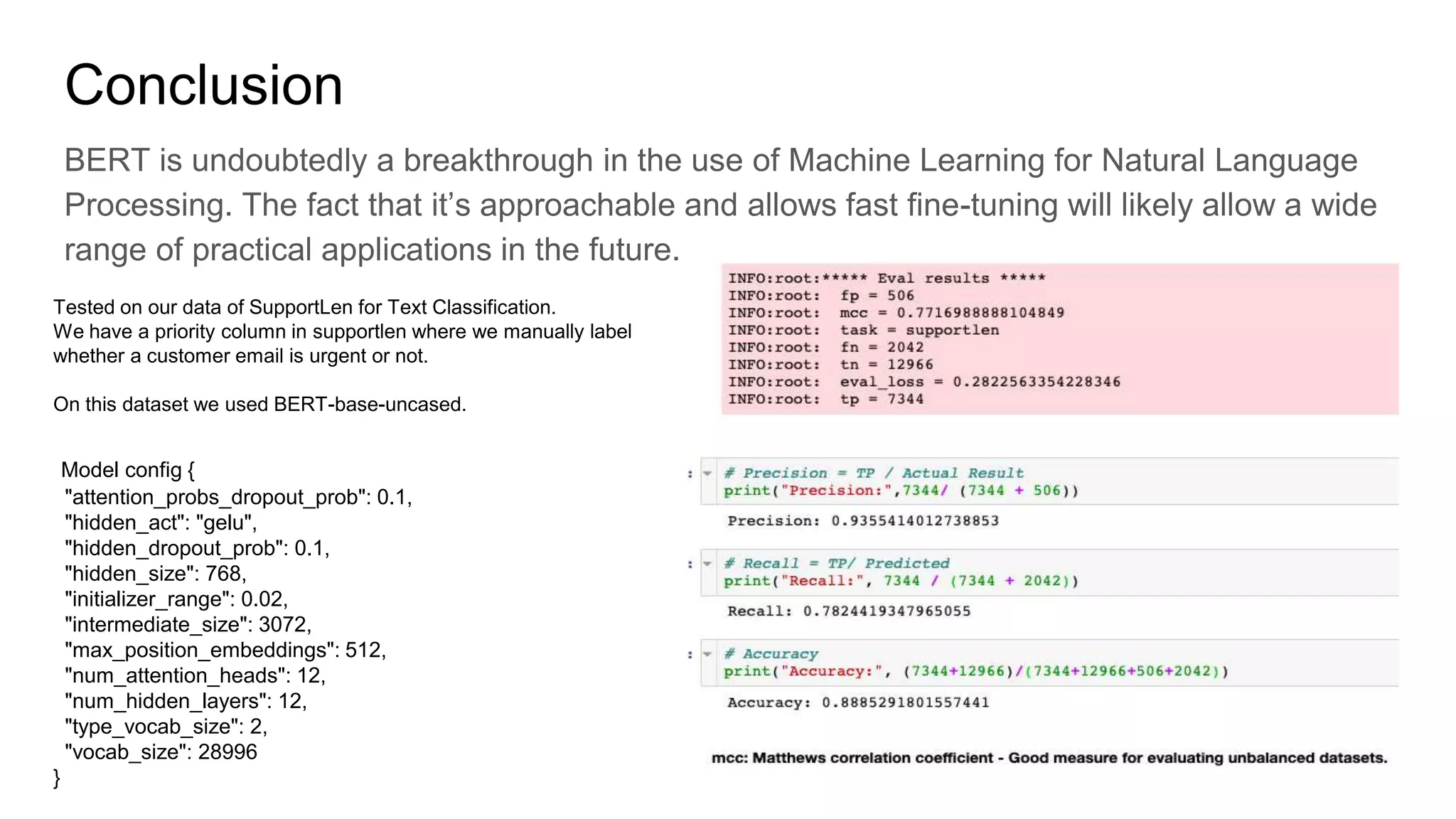 Conclusion
BERT is undoubtedly a breakthrough in the use of Machine Learning for Natural Language
Processing. The fact that it’s approachable and allows fast fine-tuning will likely allow a wide
range of practical applications in the future.
Tested on our data of SupportLen for Text Classification.
We have a priority column in supportlen where we manually label
whether a customer email is urgent or not.
On this dataset we used BERT-base-uncased.
Model config {
"attention_probs_dropout_prob": 0.1,
"hidden_act": "gelu",
"hidden_dropout_prob": 0.1,
"hidden_size": 768,
"initializer_range": 0.02,
"intermediate_size": 3072,
"max_position_embeddings": 512,
"num_attention_heads": 12,
"num_hidden_layers": 12,
"type_vocab_size": 2,
"vocab_size": 28996
}
 