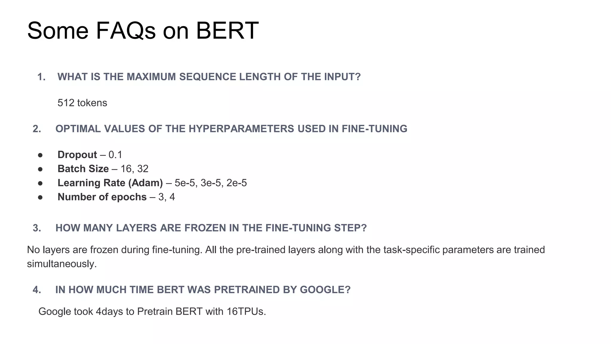 Some FAQs on BERT
1. WHAT IS THE MAXIMUM SEQUENCE LENGTH OF THE INPUT?
512 tokens
2. OPTIMAL VALUES OF THE HYPERPARAMETERS USED IN FINE-TUNING
● Dropout – 0.1
● Batch Size – 16, 32
● Learning Rate (Adam) – 5e-5, 3e-5, 2e-5
● Number of epochs – 3, 4
3. HOW MANY LAYERS ARE FROZEN IN THE FINE-TUNING STEP?
No layers are frozen during fine-tuning. All the pre-trained layers along with the task-specific parameters are trained
simultaneously.
4. IN HOW MUCH TIME BERT WAS PRETRAINED BY GOOGLE?
Google took 4days to Pretrain BERT with 16TPUs.
 