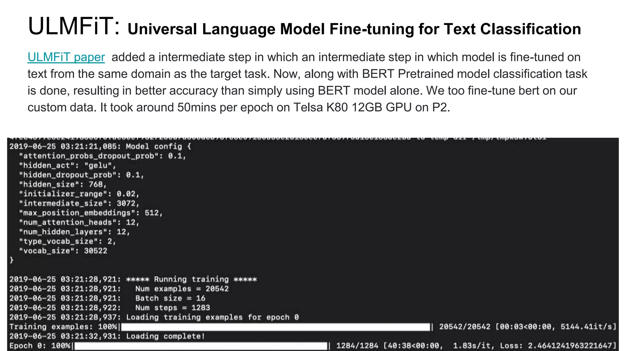 ULMFiT: Universal Language Model Fine-tuning for Text Classification
ULMFiT paper added a intermediate step in which an intermediate step in which model is fine-tuned on
text from the same domain as the target task. Now, along with BERT Pretrained model classification task
is done, resulting in better accuracy than simply using BERT model alone. We too fine-tune bert on our
custom data. It took around 50mins per epoch on Telsa K80 12GB GPU on P2.
 