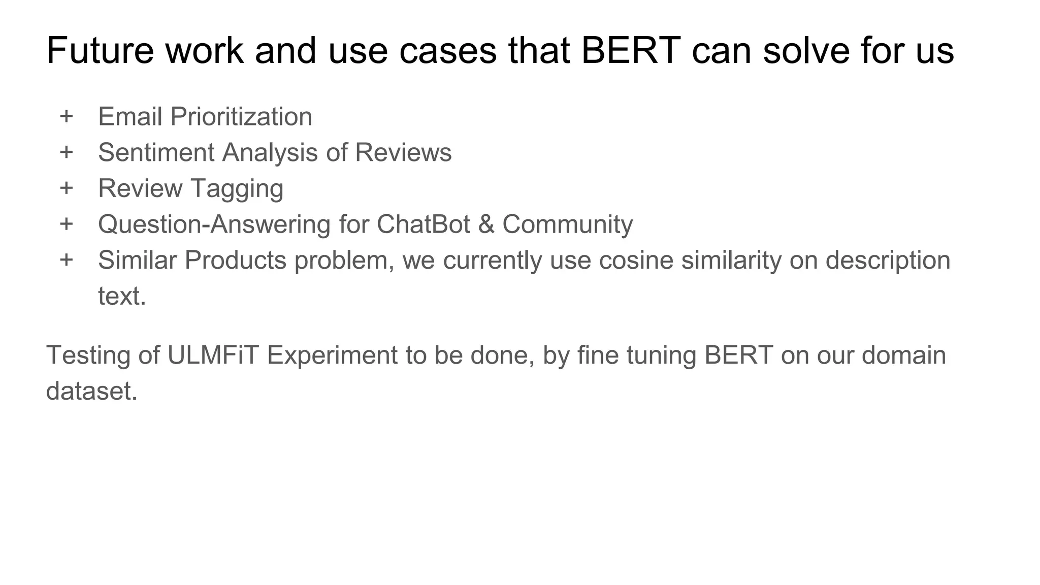 Future work and use cases that BERT can solve for us
+ Email Prioritization
+ Sentiment Analysis of Reviews
+ Review Tagging
+ Question-Answering for ChatBot & Community
+ Similar Products problem, we currently use cosine similarity on description
text.
Testing of ULMFiT Experiment to be done, by fine tuning BERT on our domain
dataset.
 