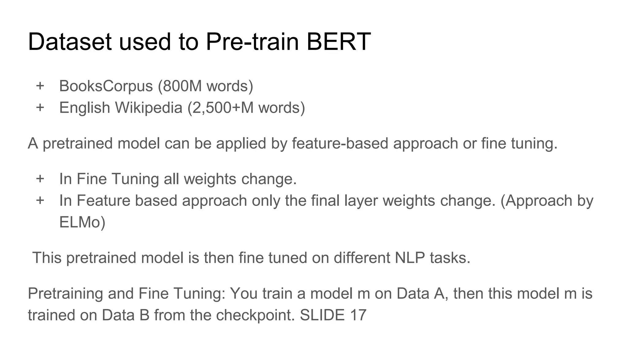 Dataset used to Pre-train BERT
+ BooksCorpus (800M words)
+ English Wikipedia (2,500+M words)
A pretrained model can be applied by feature-based approach or fine tuning.
+ In Fine Tuning all weights change.
+ In Feature based approach only the final layer weights change. (Approach by
ELMo)
This pretrained model is then fine tuned on different NLP tasks.
Pretraining and Fine Tuning: You train a model m on Data A, then this model m is
trained on Data B from the checkpoint. SLIDE 17
 