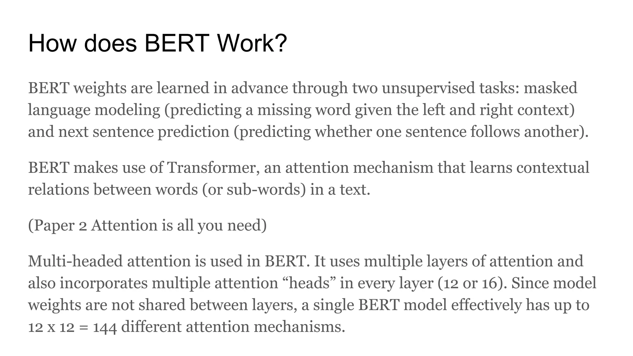 How does BERT Work?
BERT weights are learned in advance through two unsupervised tasks: masked
language modeling (predicting a missing word given the left and right context)
and next sentence prediction (predicting whether one sentence follows another).
BERT makes use of Transformer, an attention mechanism that learns contextual
relations between words (or sub-words) in a text.
(Paper 2 Attention is all you need)
Multi-headed attention is used in BERT. It uses multiple layers of attention and
also incorporates multiple attention “heads” in every layer (12 or 16). Since model
weights are not shared between layers, a single BERT model effectively has up to
12 x 12 = 144 different attention mechanisms.
 