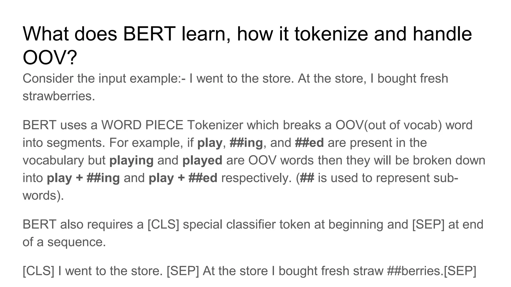 What does BERT learn, how it tokenize and handle
OOV?
Consider the input example:- I went to the store. At the store, I bought fresh
strawberries.
BERT uses a WORD PIECE Tokenizer which breaks a OOV(out of vocab) word
into segments. For example, if play, ##ing, and ##ed are present in the
vocabulary but playing and played are OOV words then they will be broken down
into play + ##ing and play + ##ed respectively. (## is used to represent sub-
words).
BERT also requires a [CLS] special classifier token at beginning and [SEP] at end
of a sequence.
[CLS] I went to the store. [SEP] At the store I bought fresh straw ##berries.[SEP]
 