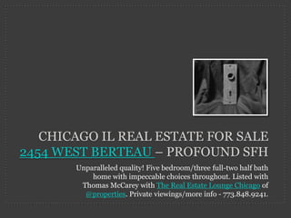 CHICAGO IL REAL ESTATE FOR SALE
2454 WEST BERTEAU – PROFOUND SFH
       Unparalleled quality! Five bedroom/three full-two half bath
           home with impeccable choices throughout. Listed with
        Thomas McCarey with The Real Estate Lounge Chicago of
         @properties. Private viewings/more info - 773.848.9241.
 