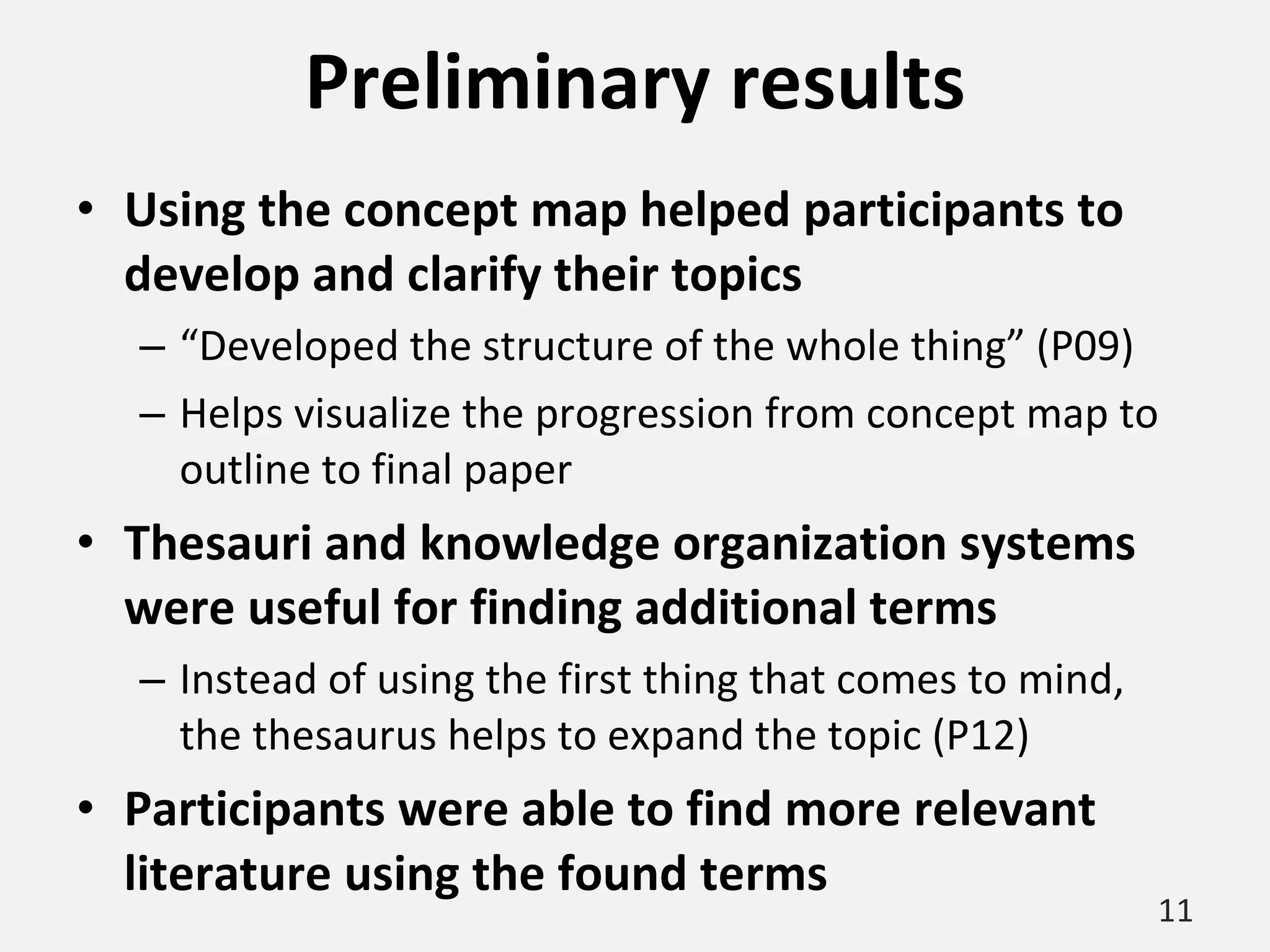 Preliminary results Using the concept map helped participants to develop and clarify their topics “ Developed the structure of the whole thing” (P09) Helps visualize the progression from concept map to outline to final paper Thesauri and knowledge organization systems were useful for finding additional terms Instead of using the first thing that comes to mind, the thesaurus helps to expand the topic (P12) Participants were able to find more relevant literature using the found terms 