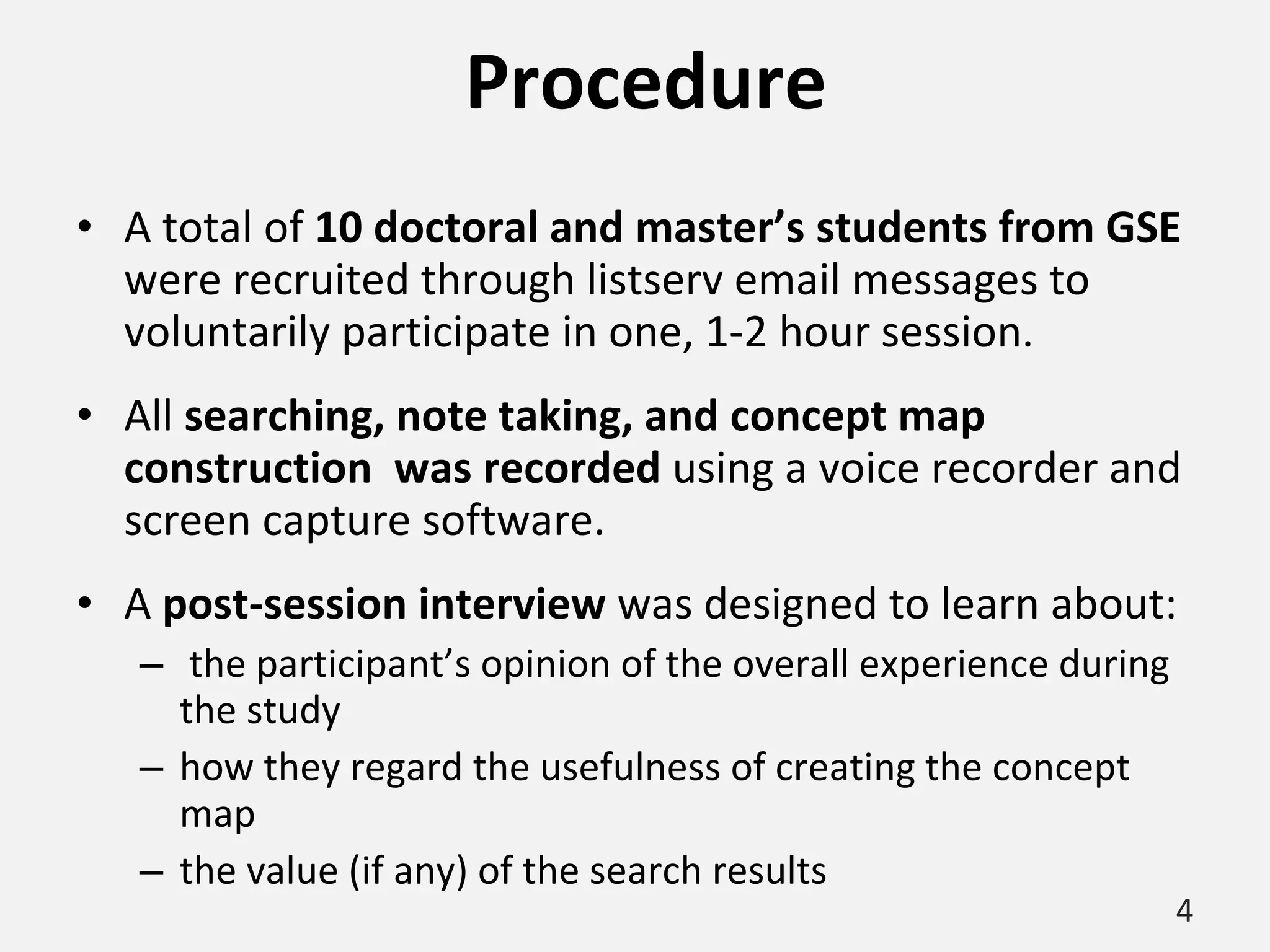 Procedure A total of  10 doctoral and master’s students from GSE  were recruited through listserv email messages to voluntarily participate in one, 1-2 hour session. All  searching, note taking, and concept map construction  was recorded  using a voice recorder and screen capture software. A  post-session interview  was designed to learn about: the participant’s opinion of the overall experience during the study how they regard the usefulness of creating the concept map the value (if any) of the search results  