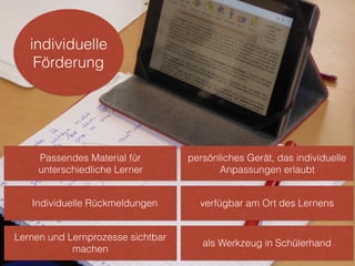 persönliches Gerät, das individuelle
Anpassungen erlaubt
verfügbar am Ort des Lernens
individuelle
Förderung
als Werkzeug in Schülerhand
Passendes Material für
unterschiedliche Lerner
Individuelle Rückmeldungen
Lernen und Lernprozesse sichtbar
machen
 
