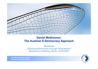 Daniel Medimorec:
                The Austrian E-Democracy Approach
                                    Workshop
                   „Vitalizing Democracy through Participation“
                     Bertelsmann Stiftung, Berlin, 09.06.2010


Danube University Krems
Centre for E-Government
 