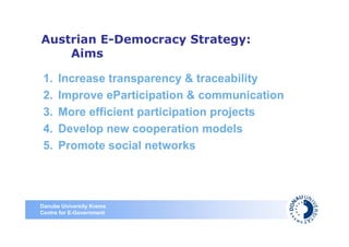 Austrian E-Democracy Strategy:
    Aims

 1.   Increase transparency & traceability
 2.   Improve eParticipation & communication
 3.   More efficient participation projects
 4.   Develop new cooperation models
 5.   Promote social networks




Danube University Krems
Centre for E-Government
 