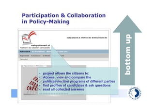 Participation & Collaboration
   in Policy-Making




                                                                     bottom up
                • project allows the citizens to:
                • Access, view and compare the
                  political/election programs of different parties
                • find profiles of candidates & ask questions
                • read all collected answers
Danube University Krems
Centre for E-Government
 
