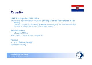 Croatia
UN E-Participation 2010 index
“High level e-participation countries (among the first 30 countries in the
   world):
   Estonia, Lithuania, Slovenia, Croatia and Hungary. All countries except
   Croatia in this group are a EU member states.

Administration:
   eCroatia Office
Main focus: Infrastructure – digital TV

Project:
   e.g. “Zelena Patrola“
Varardin County



Danube University Krems
Centre for E-Government
 
