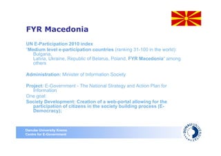FYR Macedonia
UN E-Participation 2010 index
“Medium level e-participation countries (ranking 31-100 in the world):
   Bulgaria,
   Latvia, Ukraine, Republic of Belarus, Poland, FYR Macedonia“ among
   others

Administration: Minister of Information Society

Project: E-Government - The National Strategy and Action Plan for
   Information
One goal:
Society Development: Creation of a web-portal allowing for the
   participation of citizens in the society building process (E-
   Democracy);



Danube University Krems
Centre for E-Government
 
