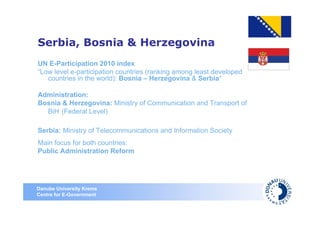 Serbia, Bosnia & Herzegovina
UN E-Participation 2010 index
“Low level e-participation countries (ranking among least developed
   countries in the world): Bosnia – Herzegovina & Serbia“

Administration:
Bosnia & Herzegovina: Ministry of Communication and Transport of
  BiH (Federal Level)

Serbia: Ministry of Telecommunications and Information Society
Main focus for both countries:
Public Administration Reform




Danube University Krems
Centre for E-Government
 