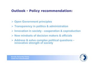 Outlook - Policy recommendation:


    Open Government principles
    Transparency in politics & administration
    Innovation in society - cooperation & coproduction
    New mindsets of decision makers & officials
    Address & solve complex political questions -
    innovative strength of society



Danube University Krems
Centre for E-Government
 