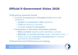 Official E-Government Vision 2020

 E-Democracy elements include
      Establish transparency & strengthen trust (active data
      protection)
       • Insight into processes & data (registries)
       • Trust and security in services
       • Facilitate access to information
      Participation & interactive information systems
       • Make available selected public data [focus: content]
       • Mashups with private services (maps, route planer, fora,…)
       • Follow & use the innovative developments in society &
         business for administration
 E-Government and E-Democracy are merging

Danube University Krems
Centre for E-Government
 