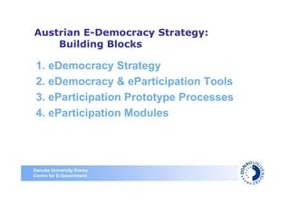 Austrian E-Democracy Strategy:
    Building Blocks

 1. eDemocracy Strategy
 2. eDemocracy & eParticipation Tools
 3. eParticipation Prototype Processes
 4. eParticipation Modules




Danube University Krems
Centre for E-Government
 