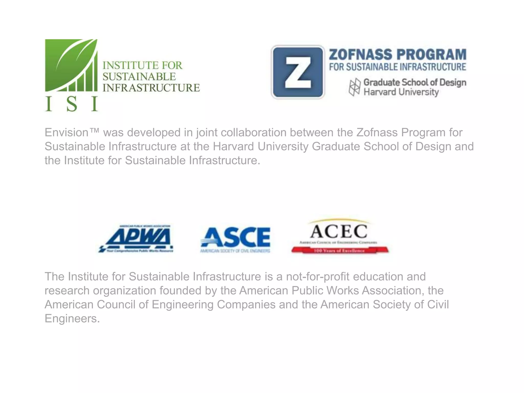 Envision™ was developed in joint collaboration between the Zofnass Program for
Sustainable Infrastructure at the Harvard University Graduate School of Design and
the Institute for Sustainable Infrastructure.




The Institute for Sustainable Infrastructure is a not-for-profit education and
research organization founded by the American Public Works Association, the
American Council of Engineering Companies and the American Society of Civil
Engineers.
 