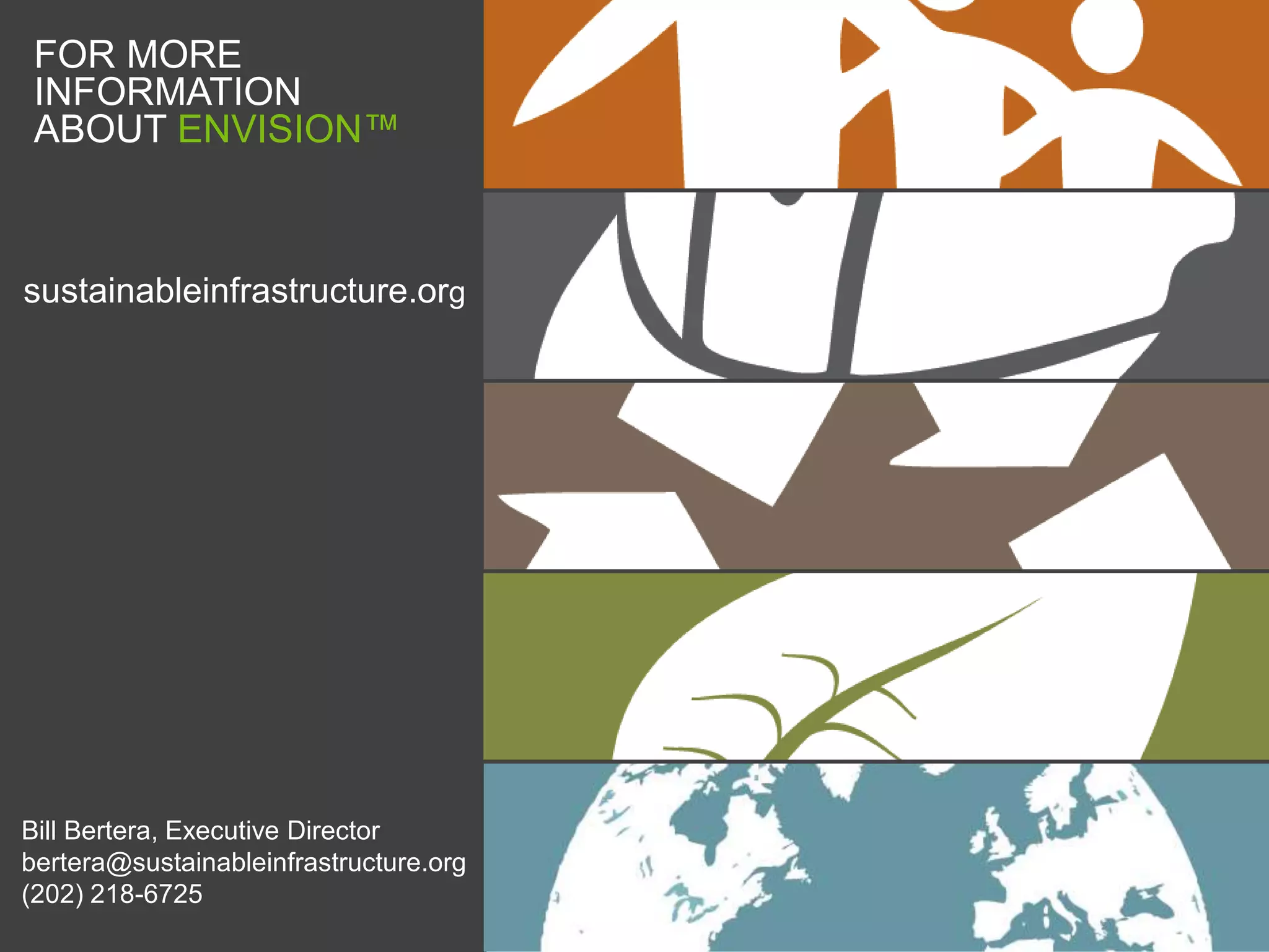 FOR MORE
 INFORMATION
 ABOUT ENVISION™



sustainableinfrastructure.org




Bill Bertera, Executive Director
bertera@sustainableinfrastructure.org
(202) 218-6725
 
