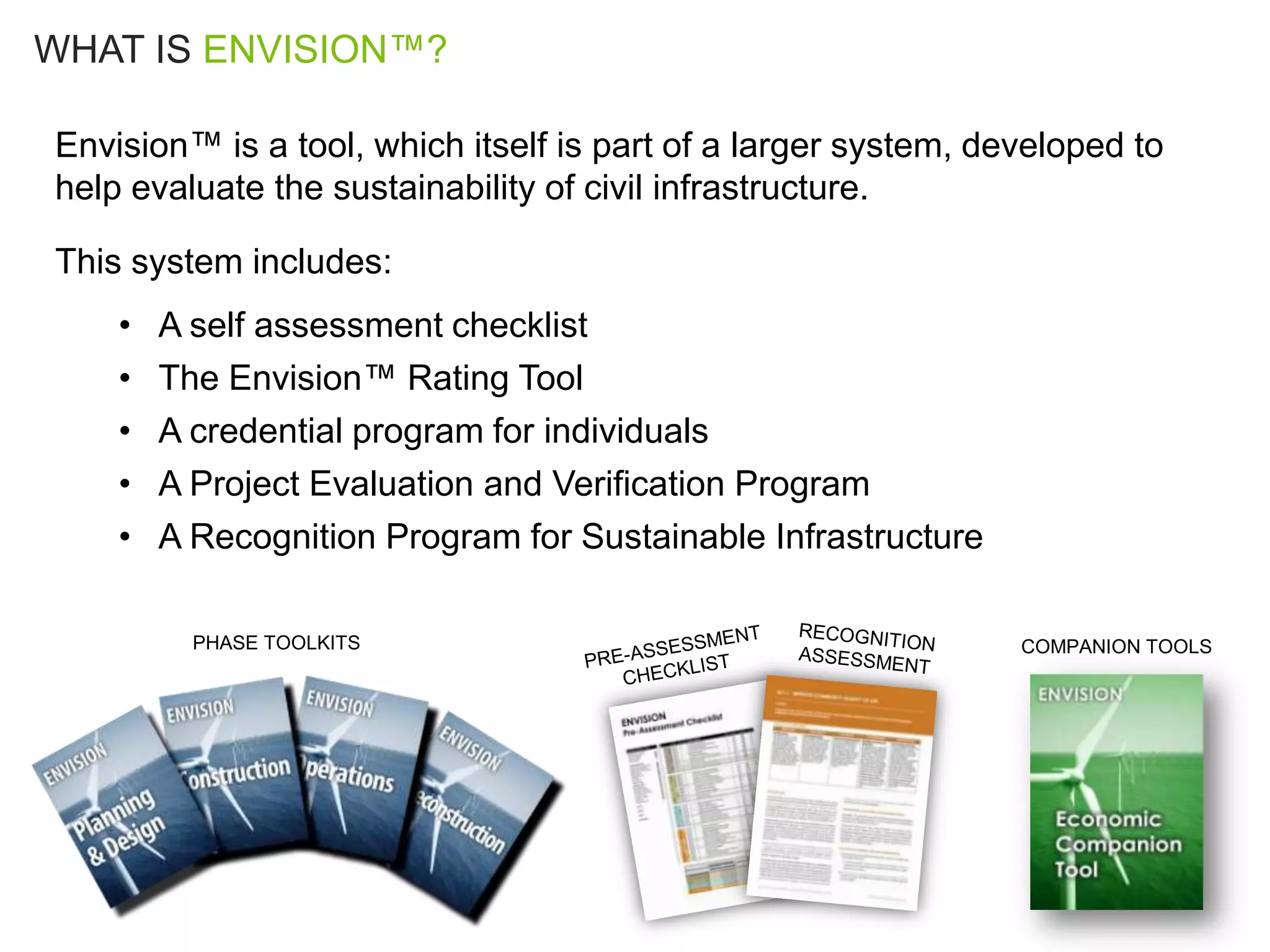 WHAT IS ENVISION™?

Envision™ is a tool, which itself is part of a larger system, developed to
help evaluate the sustainability of civil infrastructure.

This system includes:
    •   A self assessment checklist
    •   The Envision™ Rating Tool
    •   A credential program for individuals
    •   A Project Evaluation and Verification Program
    •   A Recognition Program for Sustainable Infrastructure

          PHASE TOOLKITS                                        COMPANION TOOLS
 