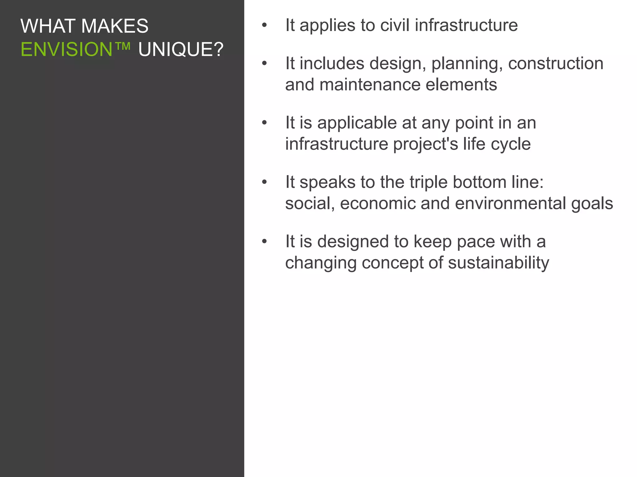 WHAT MAKES          • It applies to civil infrastructure
ENVISION™ UNIQUE?
                    • It includes design, planning, construction
                      and maintenance elements

                    • It is applicable at any point in an
                      infrastructure project's life cycle

                    • It speaks to the triple bottom line:
                      social, economic and environmental goals

                    • It is designed to keep pace with a
                      changing concept of sustainability
 