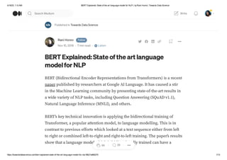 4/19/23, 1:13 AM BERT Explained: State of the art language model for NLP | byRani Horev| Towards Data Science
https://towardsdatascience.com/bert-explained-state-of-the-art-language-model-for-nlp-f8b21a9b6270 1/13
Published in Towards Data Science
Rani Horev Follow
Nov 10, 2018 · 7 min read · Listen
BERTExplained: State of the art language
modelfor NLP
BERT (Bidirectional Encoder Representations from Transformers) is a recent
paper published by researchers at Google AI Language. It has caused a stir
in the Machine Learning community by presenting state-of-the-art results in
a wide variety of NLP tasks, including Question Answering (SQuAD v1.1),
Natural Language Inference (MNLI), and others.
BERT’s key technical innovation is applying the bidirectional training of
Transformer, a popular attention model, to language modelling. This is in
contrast to previous efforts which looked at a text sequence either from left
to right or combined left-to-right and right-to-left training. The paper’s results
show that a language model which is bidirectionally trained can have a
9K 29
Search Medium Write
 