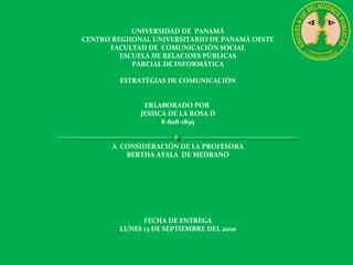 UNIVERSIDAD DE PANAMÁ
CENTRO REGIIONAL UNIVERSITARIO DE PANAMÁ OESTE
FACULTAD DE COMUNICACIÓN SOCIAL
ESCUELA DE RELACIOES PÚBLICAS
PARCIAL DE INFORMÁTICA
ESTRATÉGIAS DE COMUNICACIÓN
ERLABORADO POR
JESSICA DE LA ROSA D
8-808-1895
A CONSIDERACIÓN DE LA PROFESORA
BERTHA AYALA DE MEDRANO
FECHA DE ENTREGA
LUNES 13 DE SEPTIEMBRE DEL 2010
 