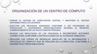 ORGANIZACIÓN DE UN CENTRO DE CÓMPUTO
• OPERAR EL SISTEMA DE COMPUTACIÓN CENTRAL Y MANTENER EL SISTEMA
DISPONIBLE PARA LOS USUARIOS.
• EJECUTAR LOS PROCESOS ASIGNADOS CONFORME A LOS PROGRAMAS DE
PRODUCCIÓN Y CALENDARIOS PREESTABLECIDOS, DEJANDO EL REGISTRO
CORRESPONDIENTE EN LAS SOLICITUDES DE PROCESO.
• REVISAR LOS RESULTADOS DE LOS PROCESOS E INCORPORAR ACCIONES
CORRECTIVAS CONFORME A INSTRUCCIONES DE SU SUPERIOR INMEDIATO.
• REALIZAR LAS COPIAS DE RESPALDO (BACK-UP) DE LA INFORMACIÓN Y
PROCESOS DE CÓMPUTO QUE SE REALIZAN EN LA DIRECCIÓN, CONFORME A
PARÁMETROS PREESTABLECIDOS.
 