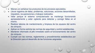  Marcar y/o señalizar los productos de los procesos ejecutados.
 Llevar registros de fallas, problemas, soluciones, acciones desarrolladas,
respaldos, recuperaciones y trabajos realizados.
 Velar porque el sistema computarizado se mantenga funcionando
apropiadamente y estar vigilante para detectar y corregir fallas en el
mismo.
 Realizar labores de mantenimiento y limpieza de los equipos del centro
de cómputo.
 Aplicar en forma estricta las normas de seguridad y control establecidas.
 Mantener informado al jefe inmediato sobre el funcionamiento del centro
de cómputo.
 Cumplir con las normas, reglamentos y procedimientos establecidos por
la Dirección para el desarrollo de las funciones asignadas.
 