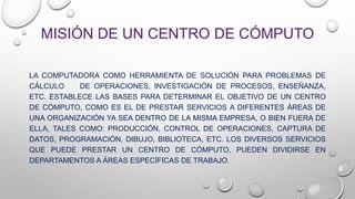 MISIÓN DE UN CENTRO DE CÓMPUTO
LA COMPUTADORA COMO HERRAMIENTA DE SOLUCIÓN PARA PROBLEMAS DE
CÁLCULO DE OPERACIONES, INVESTIGACIÓN DE PROCESOS, ENSEÑANZA,
ETC. ESTABLECE LAS BASES PARA DETERMINAR EL OBJETIVO DE UN CENTRO
DE CÓMPUTO, COMO ES EL DE PRESTAR SERVICIOS A DIFERENTES ÁREAS DE
UNA ORGANIZACIÓN YA SEA DENTRO DE LA MISMA EMPRESA, O BIEN FUERA DE
ELLA, TALES COMO: PRODUCCIÓN, CONTROL DE OPERACIONES, CAPTURA DE
DATOS, PROGRAMACIÓN, DIBUJO, BIBLIOTECA, ETC. LOS DIVERSOS SERVICIOS
QUE PUEDE PRESTAR UN CENTRO DE CÓMPUTO, PUEDEN DIVIDIRSE EN
DEPARTAMENTOS A ÁREAS ESPECÍFICAS DE TRABAJO.
 